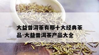 大益普洱茶有那十大经典茶品-大益普洱茶产品大全