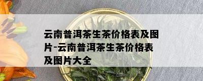 云南普洱茶生茶价格表及图片-云南普洱茶生茶价格表及图片大全