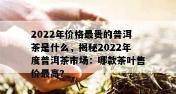 2022年价格最贵的普洱茶是什么，揭秘2022年度普洱茶市场：哪款茶叶售价更高？