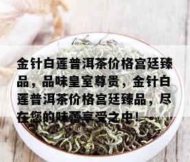 金针白莲普洱茶价格宫廷臻品，品味皇室尊贵，金针白莲普洱茶价格宫廷臻品，尽在您的味蕾享受之中！