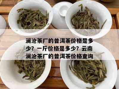 澜沧茶厂的普洱茶价格是多少？一斤价格是多少？云南澜沧茶厂的普洱茶价格查询