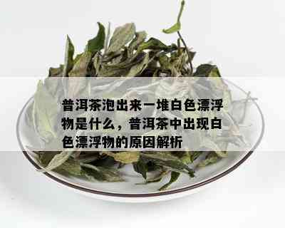 普洱茶泡出来一堆白色漂浮物是什么，普洱茶中出现白色漂浮物的原因解析