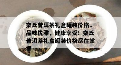 栾氏普洱茶礼盒罐装价格，品味优雅，健康享受！栾氏普洱茶礼盒罐装价格尽在掌握