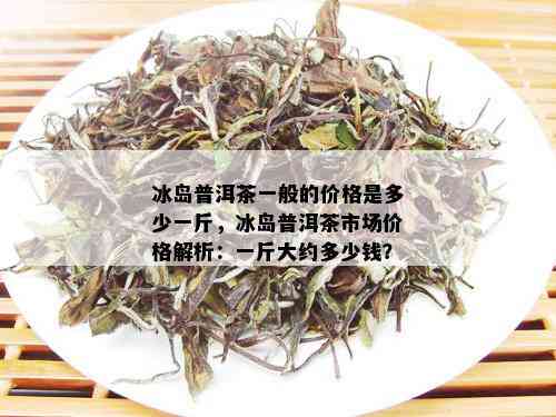 冰岛普洱茶一般的价格是多少一斤，冰岛普洱茶市场价格解析：一斤大约多少钱？