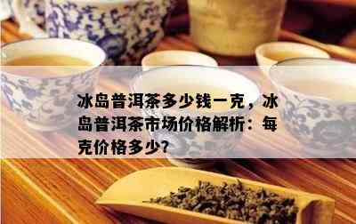 冰岛普洱茶多少钱一克，冰岛普洱茶市场价格解析：每克价格多少？