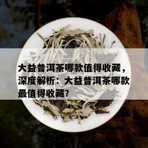 大益普洱茶哪款值得收藏，深度解析：大益普洱茶哪款最值得收藏？