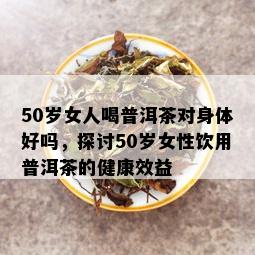 50岁女人喝普洱茶对身体好吗，探讨50岁女性饮用普洱茶的健康效益