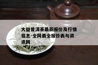 大益普洱茶最新报价及行情信息-全网最全报价表与资讯网