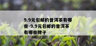 9.9元包邮的普洱茶有哪些-9.9元包邮的普洱茶有哪些牌子