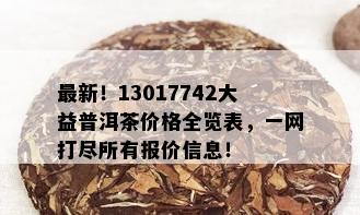 最新！13017742大益普洱茶价格全览表，一网打尽所有报价信息！