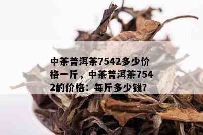 中茶普洱茶7542多少价格一斤，中茶普洱茶7542的价格：每斤多少钱？