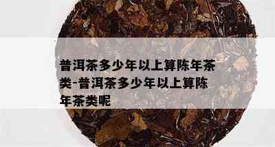 普洱茶多少年以上算陈年茶类-普洱茶多少年以上算陈年茶类呢