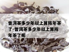 普洱茶多少年以上算陈年茶了-普洱茶多少年以上算陈年茶了呢