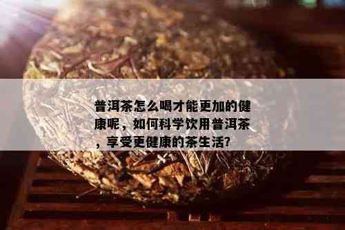 普洱茶怎么喝才能更加的健康呢，如何科学饮用普洱茶，享受更健康的茶生活？