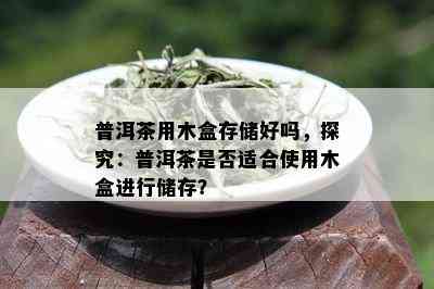 普洱茶用木盒存储好吗，探究：普洱茶是否适合使用木盒进行储存？