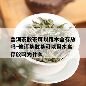 普洱茶散茶可以用木盒存放吗-普洱茶散茶可以用木盒存放吗为什么