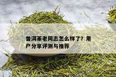 普洱茶老同志怎么样了？用户分享评测与推荐