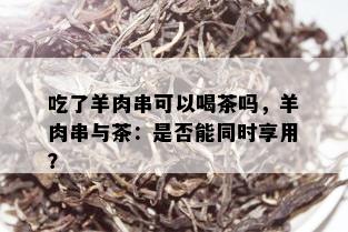 吃了羊肉串可以喝茶吗，羊肉串与茶：是否能同时享用？