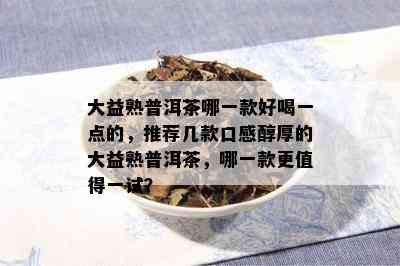 大益熟普洱茶哪一款好喝一点的，推荐几款口感醇厚的大益熟普洱茶，哪一款更值得一试？