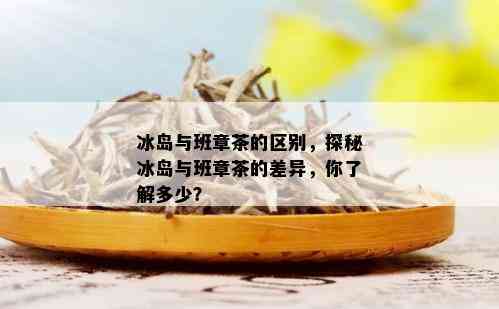 冰岛与班章茶的区别，探秘冰岛与班章茶的差异，你了解多少？