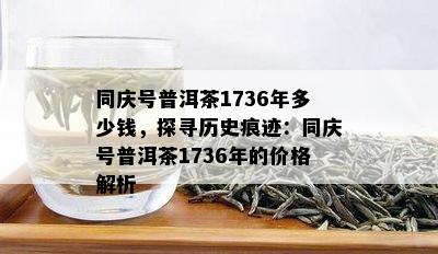 同庆号普洱茶1736年多少钱，探寻历史痕迹：同庆号普洱茶1736年的价格解析