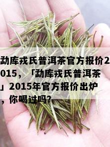 勐库戎氏普洱茶官方报价2015，「勐库戎氏普洱茶」2015年官方报价出炉，你喝过吗？