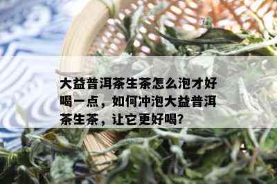 大益普洱茶生茶怎么泡才好喝一点，如何冲泡大益普洱茶生茶，让它更好喝？