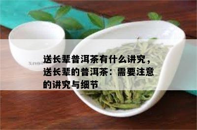 送长辈普洱茶有什么讲究，送长辈的普洱茶：需要注意的讲究与细节