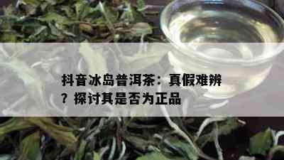 抖音冰岛普洱茶：真假难辨？探讨其是否为正品