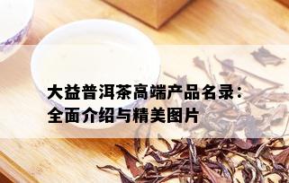 大益普洱茶高端产品名录：全面介绍与精美图片