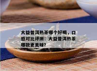 大益普洱熟茶哪个好喝，口感对比评测：大益普洱熟茶哪款更美味？