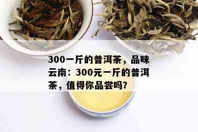 300一斤的普洱茶，品味云南：300元一斤的普洱茶，值得你品尝吗？