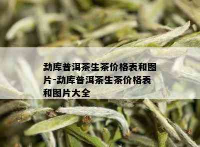 勐库普洱茶生茶价格表和图片-勐库普洱茶生茶价格表和图片大全