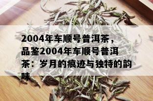 2004年车顺号普洱茶，品鉴2004年车顺号普洱茶：岁月的痕迹与独特的韵味