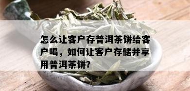 怎么让客户存普洱茶饼给客户喝，如何让客户存储并享用普洱茶饼？