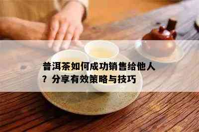 普洱茶如何成功销售给他人？分享有效策略与技巧