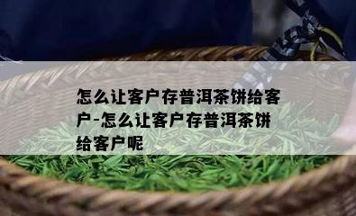 怎么让客户存普洱茶饼给客户-怎么让客户存普洱茶饼给客户呢