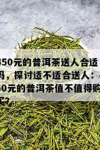 450元的普洱茶送人合适吗，探讨适不适合送人：450元的普洱茶值不值得购买？