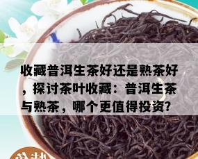 收藏普洱生茶好还是熟茶好，探讨茶叶收藏：普洱生茶与熟茶，哪个更值得投资？