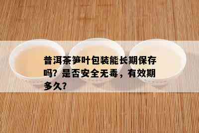 普洱茶笋叶包装能长期保存吗？是否安全无，有效期多久？