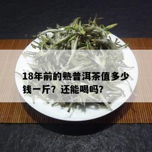 18年前的熟普洱茶值多少钱一斤？还能喝吗？