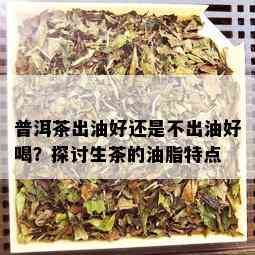 普洱茶出油好还是不出油好喝？探讨生茶的油脂特点