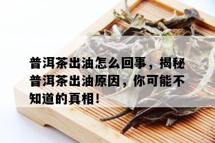 普洱茶出油怎么回事，揭秘普洱茶出油原因，你可能不知道的真相！