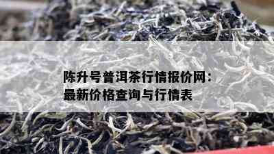 陈升号普洱茶行情报价网：最新价格查询与行情表