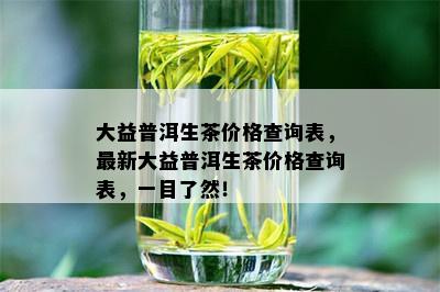 大益普洱生茶价格查询表，最新大益普洱生茶价格查询表，一目了然！