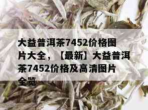 大益普洱茶7452价格图片大全，【最新】大益普洱茶7452价格及高清图片全览