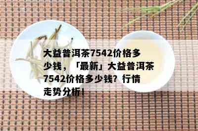 大益普洱茶7542价格多少钱，「最新」大益普洱茶7542价格多少钱？行情走势分析！