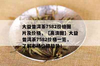 大益普洱茶7582价格图片及价格，【高清图】大益普洱茶7582价格一览，了解市场价格趋势！