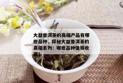 大益普洱茶的高端产品有哪些品种，探秘大益普洱茶的高端系列：哪些品种值得收藏？