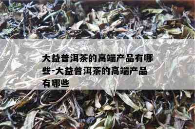 大益普洱茶的高端产品有哪些-大益普洱茶的高端产品有哪些